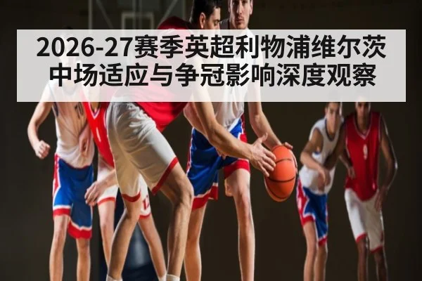 2026-27赛季英超利物浦维尔茨中场适应与争冠影响深度观察